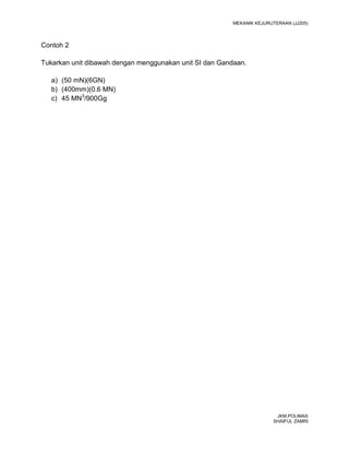 MEKANIK KEJURUTERAAN (JJ205)



Contoh 2

Tukarkan unit dibawah dengan menggunakan unit SI dan Gandaan.

   a) (50 mN)(6GN)
   b) (400mm)(0.6 MN)
   c) 45 MN3/900Gg




                                                                         JKM,POLIMAS
                                                                        SHAIFUL ZAMRI
 