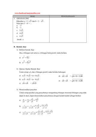 SOAL PENYELESAIAN
3. EBTANAS 2002
Diketahui a = 2 + 5 dan b = 2 – 5 .
Nilai dari a2
– b2
= …
a. –3
b. –1
c. 2 5
d. 4 5
e. 8 5
Jawab : e
B. Bentuk Akar
1) Definisi bentuk Akar
Jika a bilangan real serta m, n bilangan bulat positif, maka berlaku:
a) n aa n =
1
b)
n m
aa n
m
=
2) Operasi Aljabar Bentuk Akar
Untuk setiap a, b, dan c bilangan positif, maka berlaku hubungan:
a) a c + b c = (a + b) c
b) a c – b c = (a – b) c
c) ba × = ba×
d) ba + = ab)ba( 2++
e) ba − = ab)ba( 2−+
3) Merasionalkan penyebut
Untuk setiap pecahan yang penyebutnya mengandung bilangan irrasional (bilangan yang tidak
dapat di akar), dapat dirasionalkan penyebutnya dengan kaidah-kaidah sebagai berikut:
a)
b
ba
b
b
b
a
b
a
=×=
b)
ba
bac
ba
ba
ba
c
ba
c
−
−
−
−
++
=×= 2
)(
c)
ba
bac
ba
ba
ba
c
ba
c
−
−
−
−
++
=×=
)(
www.banksoal-matematika.com
 
