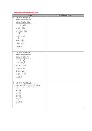 SOAL PENYELESAIAN
1. UN 2010 PAKET A
Bentuk sederhana dari
)53(
)32)(32(4
+
−+
= …
a. –(3 – 5 )
b. –
4
1
(3 – 5 )
c.
4
1
(3 – 5 )
d. (3 – 5 )
e. (3 + 5 )
Jawab : d
2. UN 2010 PAKET B
Bentuk sederhana dari
62
)53)(53(6
+
−+
=…
a. 24 + 12 6
b. –24 + 12 6
c. 24 – 12 6
d. –24 – 6
e. –24 – 12 6
Jawab : b
3. UN 2008 PAKET A/B
Hasil dari 32712 −+ adalah …
a. 6
b. 4 3
c. 5 3
d. 6 3
e. 12 3
Jawab : b
www.banksoal-matematika.com
 