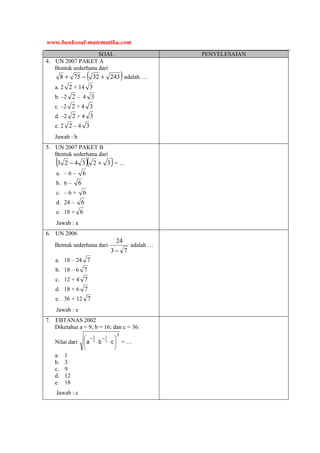 SOAL PENYELESAIAN
4. UN 2007 PAKET A
Bentuk sederhana dari
( )24332758 +−+ adalah …
a. 2 2 + 14 3
b. –2 2 – 4 3
c. –2 2 + 4 3
d. –2 2 + 4 3
e. 2 2 – 4 3
Jawab : b
5. UN 2007 PAKET B
Bentuk sederhana dari
( )( )323423 +− = …
a. – 6 – 6
b. 6 – 6
c. – 6 + 6
d. 24 – 6
e. 18 + 6
Jawab : a
6. UN 2006
Bentuk sederhana dari
73
24
−
adalah …
a. 18 – 24 7
b. 18 – 6 7
c. 12 + 4 7
d. 18 + 6 7
e. 36 + 12 7
Jawab : e
7. EBTANAS 2002
Diketahui a = 9; b = 16; dan c = 36.
Nilai dari
3
2
1
3
1






⋅⋅
−−
cba = …
a. 1
b. 3
c. 9
d. 12
e. 18
Jawab : c
www.banksoal-matematika.com
 