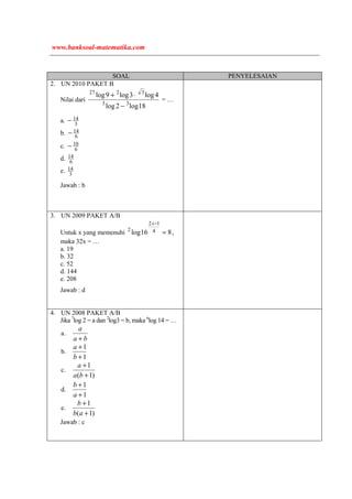 SOAL PENYELESAIAN
2. UN 2010 PAKET B
Nilai dari
18log2log
4log3log9log
33
3227
−
⋅+
= …
a. 3
14−
b. 6
14−
c. 6
10−
d. 6
14
e. 3
14
Jawab : b
3. UN 2009 PAKET A/B
Untuk x yang memenuhi 816log 4
12
2
=
−x
,
maka 32x = …
a. 19
b. 32
c. 52
d. 144
e. 208
Jawab : d
4. UN 2008 PAKET A/B
Jika 7
log 2 = a dan 2
log3 = b, maka 6
log 14 = …
a.
ba
a
+
b.
1
1
+
+
b
a
c.
)1(
1
+
+
ba
a
d.
1
1
+
+
a
b
e.
)1(
1
+
+
ab
b
Jawab : c
www.banksoal-matematika.com
 
