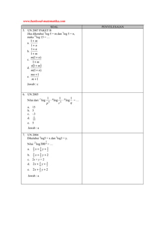 SOAL PENYELESAIAN
5. UN 2007 PAKET B
Jika diketahui 3
log 5 = m dan 7
log 5 = n,
maka 35
log 15 = …
a.
n
m
+
+
1
1
b.
m
n
+
+
1
1
c.
m
nm
+
+
1
)1(
d.
( )
)1(
1
nm
mn
+
+
e.
1
1
+
+
m
mn
Jawab : c
6. UN 2005
Nilai dari
qrp
pqr 1
log
1
log
1
log 35
⋅⋅ = …
a. 15
b. 5
c. –3
d. 15
1
e. 5
Jawab : a
7. UN 2004
Diketahui 2
log5 = x dan 2
log3 = y.
Nilai 4
3
300log2
= …
a. 2
3
4
3
3
2 ++ yx
b. 22
3
2
3 ++ yx
c. 2x + y + 2
d. 2
3
4
32 ++ yx
e. 22 2
3 ++ yx
Jawab : a
www.banksoal-matematika.com
 