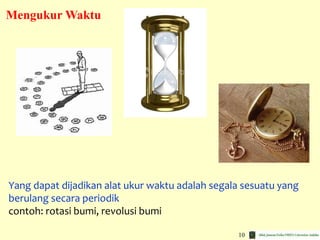 10
Yang dapat dijadikan alat ukur waktu adalah segala sesuatu yang
berulang secara periodik
contoh: rotasi bumi, revolusi bumi
Mengukur Waktu
 