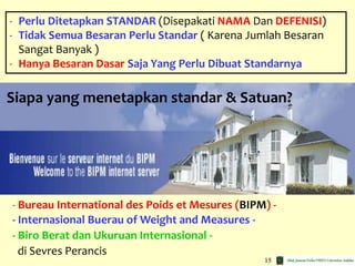 15
- Perlu Ditetapkan STANDAR (Disepakati NAMA Dan DEFENISI)
- Tidak Semua Besaran Perlu Standar ( Karena Jumlah Besaran
Sangat Banyak )
- Hanya Besaran Dasar Saja Yang Perlu Dibuat Standarnya
- Bureau International des Poids et Mesures (BIPM) -
- Internasional Buerau of Weight and Measures -
- Biro Berat dan Ukuruan Internasional -
di Sevres Perancis
Siapa yang menetapkan standar & Satuan?
 