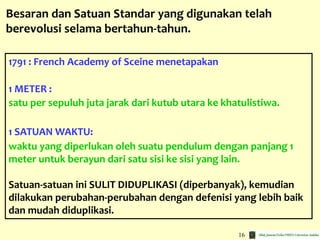 16
1791 : French Academy of Sceine menetapakan
1 METER :
satu per sepuluh juta jarak dari kutub utara ke khatulistiwa.
1 SATUAN WAKTU:
waktu yang diperlukan oleh suatu pendulum dengan panjang 1
meter untuk berayun dari satu sisi ke sisi yang lain.
Satuan-satuan ini SULIT DIDUPLIKASI (diperbanyak), kemudian
dilakukan perubahan-perubahan dengan defenisi yang lebih baik
dan mudah diduplikasi.
Besaran dan Satuan Standar yang digunakan telah
berevolusi selama bertahun-tahun.
 