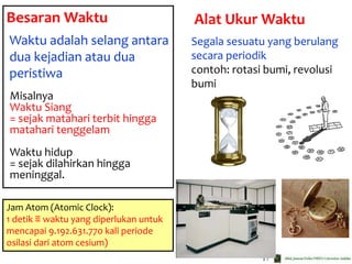 17
Besaran Waktu
Waktu adalah selang antara
dua kejadian atau dua
peristiwa
Misalnya
Waktu Siang
= sejak matahari terbit hingga
matahari tenggelam
Waktu hidup
= sejak dilahirkan hingga
meninggal.
Segala sesuatu yang berulang
secara periodik
contoh: rotasi bumi, revolusi
bumi
Alat Ukur Waktu
Jam Atom (Atomic Clock):
1 detik ≡ waktu yang diperlukan untuk
mencapai 9.192.631.770 kali periode
osilasi dari atom cesium)
 
