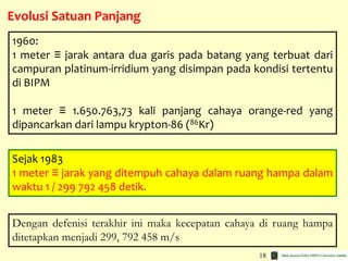 18
Evolusi Satuan Panjang
1960:
1 meter ≡ jarak antara dua garis pada batang yang terbuat dari
campuran platinum-irridium yang disimpan pada kondisi tertentu
di BIPM
1 meter ≡ 1.650.763,73 kali panjang cahaya orange-red yang
dipancarkan dari lampu krypton-86 (86Kr)
Sejak 1983
1 meter ≡ jarak yang ditempuh cahaya dalam ruang hampa dalam
waktu 1 / 299 792 458 detik.
Dengan defenisi terakhir ini maka kecepatan cahaya di ruang hampa
ditetapkan menjadi 299, 792 458 m/s
 