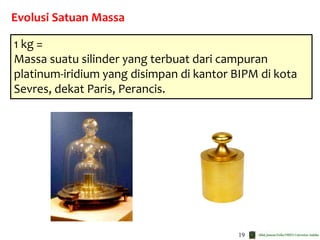 19
Evolusi Satuan Massa
1 kg =
Massa suatu silinder yang terbuat dari campuran
platinum-iridium yang disimpan di kantor BIPM di kota
Sevres, dekat Paris, Perancis.
 