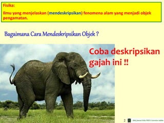 2
Fisika:
Ilmu yang menjelaskan (mendeskripsikan) fenomena alam yang menjadi objek
pengamatan.
Bagaimana Cara Mendeskripsikan Objek ?
Coba deskripsikan
gajah ini !!
 