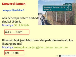 23
Konversi Satuan
Ada beberapa sistem berbeda yang
dipakai di dunia
Misalnya: SI  British
Mengapa diperlukan?
Dimensi objek jauh lebih besar daripada dimensi alat ukur
(kurang praktis)
Misalnya: mengukur panjang jalan dengan satuan cm
mil <-------> km
cm ----> km
 