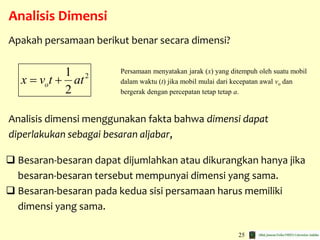 25
Analisis Dimensi
 Besaran-besaran dapat dijumlahkan atau dikurangkan hanya jika
besaran-besaran tersebut mempunyai dimensi yang sama.
 Besaran-besaran pada kedua sisi persamaan harus memiliki
dimensi yang sama.
21
2
ox v t at 
Apakah persamaan berikut benar secara dimensi?
Persamaan menyatakan jarak (x) yang ditempuh oleh suatu mobil
dalam waktu (t) jika mobil mulai dari kecepatan awal vo dan
bergerak dengan percepatan tetap tetap a.
Analisis dimensi menggunakan fakta bahwa dimensi dapat
diperlakukan sebagai besaran aljabar,
 