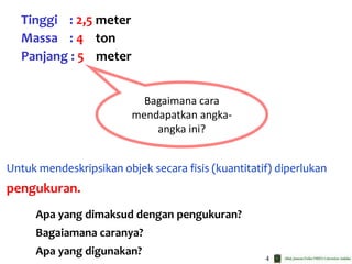 4
Untuk mendeskripsikan objek secara fisis (kuantitatif) diperlukan
pengukuran.
Tinggi : 2,5 meter
Massa : 4 ton
Panjang : 5 meter
Bagaimana cara
mendapatkan angka-
angka ini?
Apa yang dimaksud dengan pengukuran?
Bagaiamana caranya?
Apa yang digunakan?
 