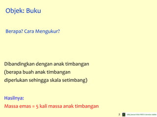 5
Dibandingkan dengan anak timbangan
(berapa buah anak timbangan
diperlukan sehingga skala setimbang)
Hasilnya:
Massa emas = 5 kali massa anak timbangan
Objek: Buku
Berapa? Cara Mengukur?
 