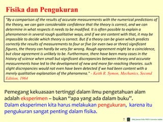 7
Fisika dan Pengukuran
"By a comparison of the results of accurate measurements with the numerical predictions of
the theory, we can gain considerable confidence that the theory is correct, and we can
determine in what respects it needs to be modified. It is often possible to explain a
phenomenon in several rough qualitative ways, and if we are content with that, it may be
impossible to decide which theory is correct. But if a theory can be given which predicts
correctly the results of measurements to four or five (or even two or three) significant
figures, the theory can hardly be very far wrong. Rough agreement might be a coincidence,
but close agreement is unlikely to be. Furthermore, there have been many cases in the
history of science when small but significant discrepancies between theory and accurate
measurements have led to the development of new and more far-reaching theories. such
slight discrepancies would not even have been detected if we had been content with a
merely qualitative explanation of the phenomena." - Keith R. Symon, Mechanics, Second
Edition, 1964
Pemegang kekuasaan tertinggi dalam ilmu pengetahuan alam
adalah eksperimen – bukan “apa yang ada dalam buku”.
Dalam eksperimen kita harus melakukan pengukuran, karena itu
pengukuran sangat penting dalam fisika.
 