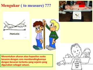 8
Menentukan ukuran atau kapasitas suatu
besaran dengan cara membandingkannya
dengan besaran tertentu yang sejenis yang
digunakan sebagai satuan.
Mengukur ( to measure) ???
 