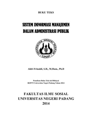 BUKU TEKS
SISTEM INFORMASI MANAJEMEN
DALAM ADMINISTRASI PUBLIK
Aldri Frinaldi, S.H., M.Hum., Ph.D
Penulisan Buku Teks ini Dibiayai
BOPTN Universitas Negeri Padang Tahun 2014
FAKULTAS ILMU SOSIAL
UNIVERSITAS NEGERI PADANG
2014
 