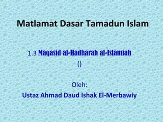 Matlamat Dasar Tamadun Islam
1.3 Maqasid al-Hadharah al-Islamiah
()
Oleh:
Ustaz Ahmad Daud Ishak El-Merbawiy
 