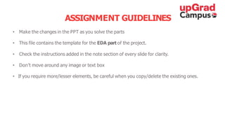 ASSIGNMENT GUIDELINES
• Make the changes in the PPT as you solve the parts
• This file contains the template for the EDA part of the project.
• Check the instructions added in the note section of every slide for clarity.
• Don’t move around any image or text box
• If you require more/lesser elements, be careful when you copy/delete the existing ones.
 