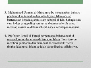 3. Muhammad Uthman al-Muhammady, mencatatkan bahawa
pembentukan tamadun dan kebudayaan Islam adalah
berteraskan kepada ajaran Islam sebagai al-Din. Sebagai satu
cara hidup yang paling sempurna dan menyeluruh yang
meresap masuk ke dalam seluruh aspek kehidupan manusia.
4. Professor Ismail al-Faruqi berpendapat bahawa tauhid
merupakan intidasar kepada tamadun Islam. Ilmu tersebut
memberi gambaran dan membentuk cara berfikir serta
tingkahlaku umat Islam ke jalan yang diredhai Allah s.w.t.
 