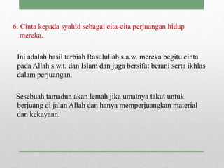6. Cinta kepada syahid sebagai cita-cita perjuangan hidup
mereka.
Ini adalah hasil tarbiah Rasulullah s.a.w. mereka begitu cinta
pada Allah s.w.t. dan Islam dan juga bersifat berani serta ikhlas
dalam perjuangan.
Sesebuah tamadun akan lemah jika umatnya takut untuk
berjuang di jalan Allah dan hanya memperjuangkan material
dan kekayaan.
 