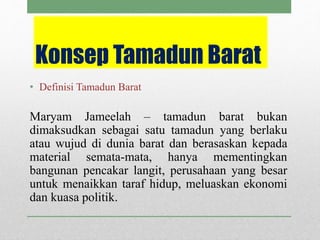 • Definisi Tamadun Barat
Maryam Jameelah – tamadun barat bukan
dimaksudkan sebagai satu tamadun yang berlaku
atau wujud di dunia barat dan berasaskan kepada
material semata-mata, hanya mementingkan
bangunan pencakar langit, perusahaan yang besar
untuk menaikkan taraf hidup, meluaskan ekonomi
dan kuasa politik.
Konsep Tamadun Barat
 