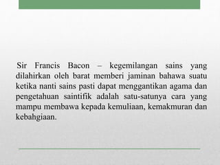Sir Francis Bacon – kegemilangan sains yang
dilahirkan oleh barat memberi jaminan bahawa suatu
ketika nanti sains pasti dapat menggantikan agama dan
pengetahuan saintifik adalah satu-satunya cara yang
mampu membawa kepada kemuliaan, kemakmuran dan
kebahgiaan.
 
