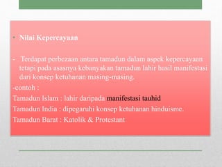 • Nilai Kepercayaan
- Terdapat perbezaan antara tamadun dalam aspek kepercayaan
tetapi pada asasnya kebanyakan tamadun lahir hasil manifestasi
dari konsep ketuhanan masing-masing.
-contoh :
Tamadun Islam : lahir daripada manifestasi tauhid
Tamadun India : dipegaruhi konsep ketuhanan hinduisme.
Tamadun Barat : Katolik & Protestant
 