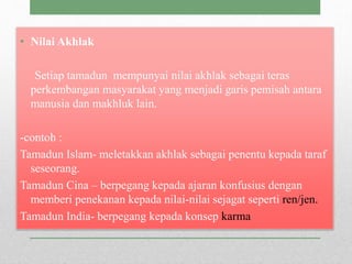 • Nilai Akhlak
Setiap tamadun mempunyai nilai akhlak sebagai teras
perkembangan masyarakat yang menjadi garis pemisah antara
manusia dan makhluk lain.
-contoh :
Tamadun Islam- meletakkan akhlak sebagai penentu kepada taraf
seseorang.
Tamadun Cina – berpegang kepada ajaran konfusius dengan
memberi penekanan kepada nilai-nilai sejagat seperti ren/jen.
Tamadun India- berpegang kepada konsep karma
 