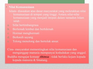• Nilai Kemanusiaan
Islam- diasaskan atas dasar masyarakat yang meletakkan nilai
kemanusiaan di tempat yang tinggi. Antara nilai-nilai
kemanusiaan yang menjadi intipati dalam tamadun Islam
ialah :
a. Sifat bertimbangrasa
b. Berlemah lembut dan berhikmah
c. Hormat menghormati
d. Berkasih sayang
e. Tolong menolong dan bertolak ansur.
Cina- masyarakat mementingkan nilai kemanusiaan dan
menganggap manusia mempunyai kedudukan yang unggul.
Buddha mengajar konsep Ahimsa : tidak berlaku kejam kepada
kepada manusia & binatang.
 