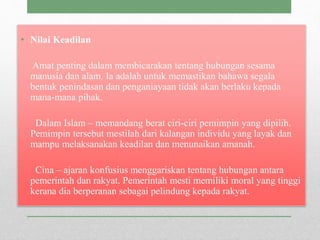 • Nilai Keadilan
Amat penting dalam membicarakan tentang hubungan sesama
manusia dan alam. Ia adalah untuk memastikan bahawa segala
bentuk penindasan dan penganiayaan tidak akan berlaku kepada
mana-mana pihak.
Dalam Islam – memandang berat ciri-ciri pemimpin yang dipilih.
Pemimpin tersebut mestilah dari kalangan individu yang layak dan
mampu melaksanakan keadilan dan menunaikan amanah.
Cina – ajaran konfusius menggariskan tentang hubungan antara
pemerintah dan rakyat. Pemerintah mesti memiliki moral yang tinggi
kerana dia berperanan sebagai pelindung kepada rakyat.
 
