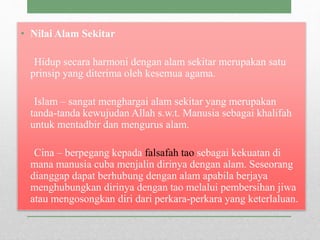 • Nilai Alam Sekitar
Hidup secara harmoni dengan alam sekitar merupakan satu
prinsip yang diterima oleh kesemua agama.
Islam – sangat menghargai alam sekitar yang merupakan
tanda-tanda kewujudan Allah s.w.t. Manusia sebagai khalifah
untuk mentadbir dan mengurus alam.
Cina – berpegang kepada falsafah tao sebagai kekuatan di
mana manusia cuba menjalin dirinya dengan alam. Seseorang
dianggap dapat berhubung dengan alam apabila berjaya
menghubungkan dirinya dengan tao melalui pembersihan jiwa
atau mengosongkan diri dari perkara-perkara yang keterlaluan.
 