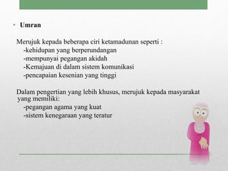 • Umran
Merujuk kepada beberapa ciri ketamadunan seperti :
-kehidupan yang berperundangan
-mempunyai pegangan akidah
-Kemajuan di dalam sistem komunikasi
-pencapaian kesenian yang tinggi
Dalam pengertian yang lebih khusus, merujuk kepada masyarakat
yang memiliki:
-pegangan agama yang kuat
-sistem kenegaraan yang teratur
 