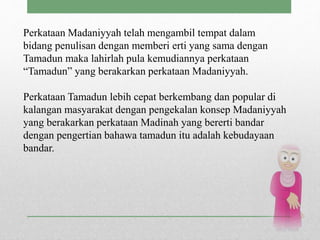 Perkataan Madaniyyah telah mengambil tempat dalam
bidang penulisan dengan memberi erti yang sama dengan
Tamadun maka lahirlah pula kemudiannya perkataan
“Tamadun” yang berakarkan perkataan Madaniyyah.
Perkataan Tamadun lebih cepat berkembang dan popular di
kalangan masyarakat dengan pengekalan konsep Madaniyyah
yang berakarkan perkataan Madinah yang bererti bandar
dengan pengertian bahawa tamadun itu adalah kebudayaan
bandar.
 