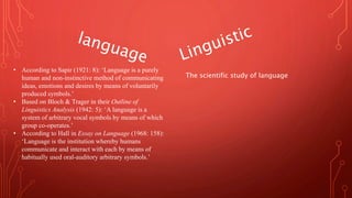 • According to Sapir (1921: 8): ‘Language is a purely
human and non-instinctive method of communicating
ideas, emotions and desires by means of voluntarily
produced symbols.’
• Based on Bloch & Trager in their Outline of
Linguistics Analysis (1942: 5): ‘A language is a
system of arbitrary vocal symbols by means of which
group co-operates.’
• According to Hall in Essay on Language (1968: 158):
‘Language is the institution whereby humans
communicate and interact with each by means of
habitually used oral-auditory arbitrary symbols.’
The scientific study of language
 