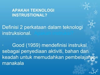 APAKAH TEKNOLOGI
    INSTRUSTIONAL?


Definisi 2 perkataan dalam teknologi
instruksional. Apakah instruksi?

·   Good (1959) mendefinisi instruksi
sebagai penyediaan aktiviti, bahan dan
keadah untuk memudahkan pembelajaran
manakala
 
