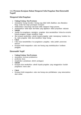 1.1.3 Peranan Kerajaan Dalam Mengawal Selia Pengeluar Dan Eksternaliti
Negatif
Mengawal Selia Pengeluar
 Undang-Undang Dan Peraturan
 menetapkan barang kawalan ( barang yang tidak boleh dinaikkan atau diturunkan
harga sesuka hati tanpa persetujuan kerajaan)
 melaksanakan dasar harga dan kuota untuk mengawal harga pasaran
 mempamerkan tarikh luput dan bahan yang digunakan dalam penyediaan makanan
 Subsidi
 Apabila kos pengeluaran meningkat, pengeluar akan memindahkan beban kos tersebut
kepada pengguna dengan menaikkan harga
 Jika kerajaan memberikan subsidi kepada pengeluar untuk menampung kenaikan kos
itu, maka pengeluar tidak akan menaikkan harga barang
 Cukai
 Cukai akan menambahkan kos pengeluaran pengeluar, maka jumlah penawaran
merosot
 Kerajaan boleh mengenakan cukai atas barang yang membahayakan kesihatan
pengguna
Eksternaliti Negtif
 Undang-Undang Dan Peraturan
 menentukan kawasan perindustrian
 pemberian lesen
 menjalankan pemantauan aktiviti perniagaan
 Subsidi
 Kerajaan akan memberikan subsidi kepada pengeluar yang menggunakan kaedah
pengeluaran mesra alam
 Cukai
 Kerajaan boleh mengenakan cukai atas barang atau perkhidmatan yang mencemarkan
alam sekitar
 