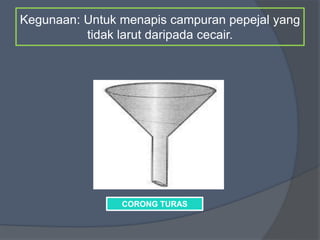 Kegunaan: Untuk menapis campuran pepejal yang
tidak larut daripada cecair.
CORONG TURAS
 