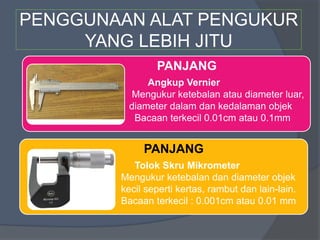 PENGGUNAAN ALAT PENGUKUR
YANG LEBIH JITU
PANJANG
• Angkup Vernier
• Mengukur ketebalan atau diameter luar,
• diameter dalam dan kedalaman objek
• Bacaan terkecil 0.01cm atau 0.1mm
PANJANG
• Tolok Skru Mikrometer
• Mengukur ketebalan dan diameter objek
• kecil seperti kertas, rambut dan lain-lain.
• Bacaan terkecil : 0.001cm atau 0.01 mm
 