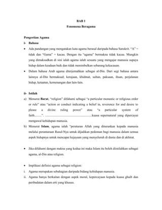 BAB 1
Fenomena Beragama
Pengertian Agama
i- Bahasa
• Ada pandangan yang mengatakan kata agama berasal daripada bahasa Sanskrit. “A” =
tidak dan “Gama” = kacau. Dengan itu “agama” bermakna tidak kacau. Mungkin
yang dimaksudkan di sini ialah agama ialah sesuatu yang mengajar manusia supaya
hidup dalam keadaan baik dan tidak menimbulkan sebarang kekacauan.
• Dalam bahasa Arab agama diterjemahkan sebagai al-Din. Dari segi bahasa antara
lainnya al-Din bermaksud; kerajaan, khidmat, sultan, paksaan, ihsan, perjalanan
hidup, ketaatan, kemenangan dan lain-lain.
ii- Istilah
a) Menurut Barat, “religion” difahami sebagai “a particular monastic or religious order
or rule” atau “action or conduct indicating a belief in, reverence for and desire to
please a divine ruling power” atau “a particular system of
faith.........”. ...........................................................kuasa supernatural yang dipercayai
mengawal kehidupan manusia.
b) Menurut Islam, agama ialah “peraturan Allah yang diturunkan kepada manusia
melalui perantaraan Rasul-Nya untuk dijadikan pedoman bagi manusia dalam semua
aspek hidupnya untuk mencapai kejayaan yang menyeluruh di dunia dan di akhirat.
• Jika difahami dengan makna yang kedua ini maka Islam itu boleh diistilahkan sebagai
agama, al-Din atau religion.
• Implikasi definisi agama sebagai religion:
i. Agama merupakan sebahagian daripada bidang kehidupan manusia.
ii. Agama hanya berkaitan dengan aspek moral, kepercayaan kepada kuasa ghaib dan
peribadatan dalam erti yang khusus.
 