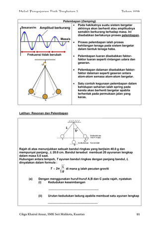 Modul Pengajaran Fizik Tingkatan 5 Tahun 2014
Cikgu Khairul Anuar, SMK Seri Mahkota, Kuantan 11
Pelembapan (Damping)
 Pada hakikatnya suatu sistem bergetar
akhirnya akan berhenti atau amplitudnya
semakin berkurang terhadap masa. Ini
disebabkan berlakunya proses pelembapan.
 Proses pelembapan ialah proses
kehilangan tenaga pada sistem bergetar
dalam bentuk tenaga haba.
 Pelembapan luaran disebabkan faktor-
faktor luaran seperti rintangan udara dan
geseran.
 Pelembapan dalaman disebabkan faktor-
faktor dalaman seperti geseran antara
atom-atom semasa atom-atom bergetar.
 Satu contoh kegunaan pelembapan dalam
kehidupan seharian ialah spring pada
kereta akan berhenti bergetar apabila
terhentak pada permukaan jalan yang
keras.
Latihan: Resonan dan Pelembapan
Rajah di atas menunjukkan sebuah bandul ringkas yang berjisim 40.0 g dan
mempunyai panjang , L 20.0 cm. Bandul tersebut membuat 20 ayunanan lengkap
dalam masa 5.0 saat.
Hubungan antara tempoh, T ayunan bandul ringkas dengan panjang bandul, L
dinyatakan dalam formula :
g
L
2πT  di mana g ialah pecutan graviti
(a) Dengan menggunakan huruf-huruf A,B dan C pada rajah, nyatakan
(i) Kedudukan keseimbangan
.............................................................
(ii) Urutan kedudukan ladung apabila membuat satu ayunan lengkap
.............................................................
Sesaran/m
Masa/s
Frekuensi tidak berubah
Amplitud berkurang
5
L
 