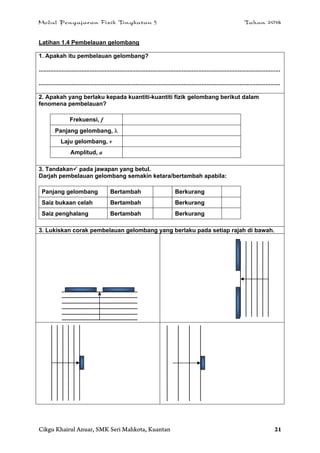 Modul Pengajaran Fizik Tingkatan 5 Tahun 2014
Cikgu Khairul Anuar, SMK Seri Mahkota, Kuantan 21
Latihan 1.4 Pembelauan gelombang
1. Apakah itu pembelauan gelombang?
...................................................................................................................................................
...................................................................................................................................................
2. Apakah yang berlaku kepada kuantiti-kuantiti fizik gelombang berikut dalam
fenomena pembelauan?
Frekuensi, f
Panjang gelombang, 
Laju gelombang, v
Amplitud, a
3. Tandakan pada jawapan yang betul.
Darjah pembelauan gelombang semakin ketara/bertambah apabila:
Panjang gelombang Bertambah Berkurang
Saiz bukaan celah Bertambah Berkurang
Saiz penghalang Bertambah Berkurang
3. Lukiskan corak pembelauan gelombang yang berlaku pada setiap rajah di bawah.
 