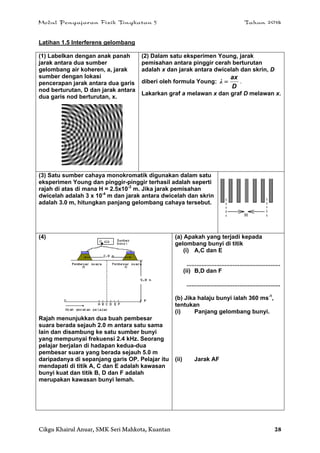 Modul Pengajaran Fizik Tingkatan 5 Tahun 2014
Cikgu Khairul Anuar, SMK Seri Mahkota, Kuantan 28
Latihan 1.5 Interferens gelombang
(1) Labelkan dengan anak panah
jarak antara dua sumber
gelombang air koheren, a, jarak
sumber dengan lokasi
pencerapan jarak antara dua garis
nod berturutan, D dan jarak antara
dua garis nod berturutan, x.
(2) Dalam satu eksperimen Young, jarak
pemisahan antara pinggir cerah berturutan
adalah x dan jarak antara dwicelah dan skrin, D
diberi oleh formula Young:
D
ax
λ .
Lakarkan graf a melawan x dan graf D melawan x.
(3) Satu sumber cahaya monokromatik digunakan dalam satu
eksperimen Young dan pinggir-pinggir terhasil adalah seperti
rajah di atas di mana H = 2.5x10-3
m. Jika jarak pemisahan
dwicelah adalah 3 x 10-4
m dan jarak antara dwicelah dan skrin
adalah 3.0 m, hitungkan panjang gelombang cahaya tersebut.
(4)
Rajah menunjukkan dua buah pembesar
suara berada sejauh 2.0 m antara satu sama
lain dan disambung ke satu sumber bunyi
yang mempunyai frekuensi 2.4 kHz. Seorang
pelajar berjalan di hadapan kedua-dua
pembesar suara yang berada sejauh 5.0 m
daripadanya di sepanjang garis OP. Pelajar itu
mendapati di titik A, C dan E adalah kawasan
bunyi kuat dan titik B, D dan F adalah
merupakan kawasan bunyi lemah.
(a) Apakah yang terjadi kepada
gelombang bunyi di titik
(i) A,C dan E
.........................................................
(ii) B,D dan F
.........................................................
(b) Jika halaju bunyi ialah 360 ms-1
,
tentukan
(i) Panjang gelombang bunyi.
(ii) Jarak AF
 