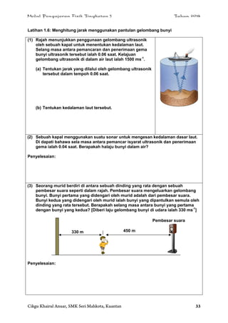 Modul Pengajaran Fizik Tingkatan 5 Tahun 2014
Cikgu Khairul Anuar, SMK Seri Mahkota, Kuantan 33
Latihan 1.6: Menghitung jarak menggunakan pantulan gelombang bunyi
(1) Rajah menunjukkan penggunaan gelombang ultrasonik
oleh sebuah kapal untuk menentukan kedalaman laut.
Selang masa antara pemancaran dan penerimaan gema
bunyi ultrasonik tersebut ialah 0.06 saat. Kelajuan
gelombang ultrasonik di dalam air laut ialah 1500 ms-1
.
(a) Tentukan jarak yang dilalui oleh gelombang ultrasonik
tersebut dalam tempoh 0.06 saat.
(b) Tentukan kedalaman laut tersebut.
(2) Sebuah kapal menggunakan suatu sonar untuk mengesan kedalaman dasar laut.
Di dapati bahawa sela masa antara pemancar isyarat ultrasonik dan penerimaan
gema ialah 0.04 saat. Berapakah halaju bunyi dalam air?
Penyelesaian:
(3) Seorang murid berdiri di antara sebuah dinding yang rata dengan sebuah
pembesar suara seperti dalam rajah. Pembesar suara mengeluarkan gelombang
bunyi. Bunyi pertama yang didengari oleh murid adalah dari pembesar suara.
Bunyi kedua yang didengari oleh murid ialah bunyi yang dipantulkan semula oleh
dinding yang rata tersebut. Berapakah selang masa antara bunyi yang pertama
dengan bunyi yang kedua? [Diberi laju gelombang bunyi di udara ialah 330 ms-1
]
Penyelesaian:
450 m330 m
Pembesar suara
 
