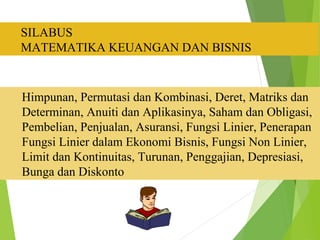 Ruang Lingkup : 
SILABUS 
MATEMATIKA KEUANGAN DAN BISNIS 
Himpunan, Permutasi dan Kombinasi, Deret, Matriks dan 
Determinan, Anuiti dan Aplikasinya, Saham dan Obligasi, 
Pembelian, Penjualan, Asuransi, Fungsi Linier, Penerapan 
Fungsi Linier dalam Ekonomi Bisnis, Fungsi Non Linier, 
Limit dan Kontinuitas, Turunan, Penggajian, Depresiasi, 
Bunga dan Diskonto 
 