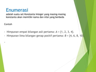 Enumerasi 
adalah suatu set Konstanta Integer yang masing-masing 
konstanta akan memiliki nama dan nilai yang berbeda 
Contoh 
- Himpunan empat bilangan asli pertama: A = {1, 2, 3, 4}. 
- Himpunan lima bilangan genap positif pertama: B = {4, 6, 8, 10}. 
- 
 