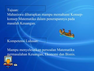 Tujuan: 
Mahasiswa diharapkan mampu memahami Konsep-konsep 
Matematika dalam penerapannya pada 
masalah Keuangan. 
Kompetensi Lulusan: 
Mampu menyelesaikan persoalan Matematika 
permasalahan Keuangan, Ekonomi dan Bisnis. 
 