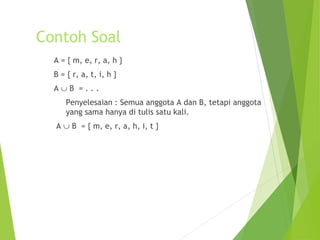 Contoh Soal 
A = { m, e, r, a, h } 
B = { r, a, t, i, h } 
A È B = . . . 
Penyelesaian : Semua anggota A dan B, tetapi anggota 
yang sama hanya di tulis satu kali. 
A È B = { m, e, r, a, h, i, t } 
 