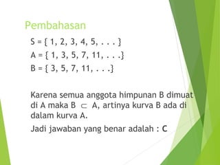 Pembahasan 
S = { 1, 2, 3, 4, 5, . . . } 
A = { 1, 3, 5, 7, 11, . . .} 
B = { 3, 5, 7, 11, . . .} 
Karena semua anggota himpunan B dimuat 
di A maka B Ì A, artinya kurva B ada di 
dalam kurva A. 
Jadi jawaban yang benar adalah : C 
 