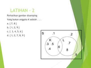 LATIHAN - 2 
Perhatikan gambar disamping 
Yang bukan anggota K adalah . . . 
a. { 7, 8 } 
b. { 1, 2, 9 } 
c. { 3, 4, 5, 6 } 
d. { 1, 2, 7, 8, 9 } 
S 
.1 .2 
K L 
.3 
.4 
.5 
.6 
.7 
.8 
.9 
 