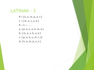 LATIHAN - 3 
K = { k, o, m, p, a, s } 
L = { m, a, s, u, k } 
K È L = . . . 
a. { p. o, s, u, k, m, a } 
b. { m, a, s, b, u, k } 
c. { p, a, k, u, m, i, s} 
d. { k, a, m, p, u, s } 
 